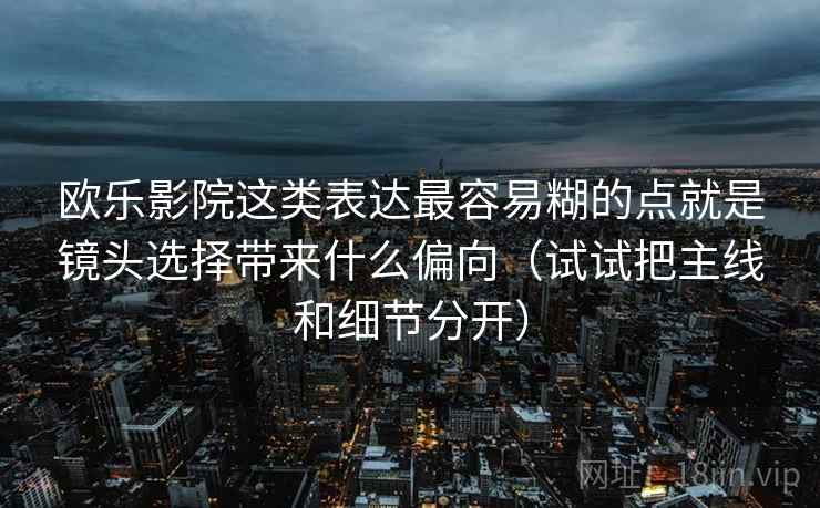 欧乐影院这类表达最容易糊的点就是镜头选择带来什么偏向(试试把主线和细节分开)
