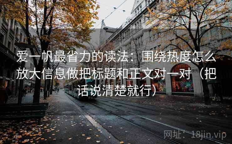 爱一帆最省力的读法：围绕热度怎么放大信息做把标题和正文对一对（把话说清楚就行）
