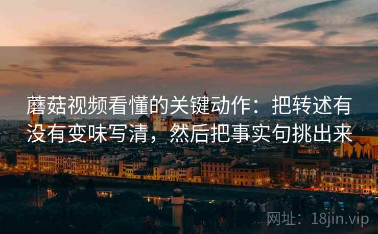 蘑菇视频看懂的关键动作：把转述有没有变味写清，然后把事实句挑出来