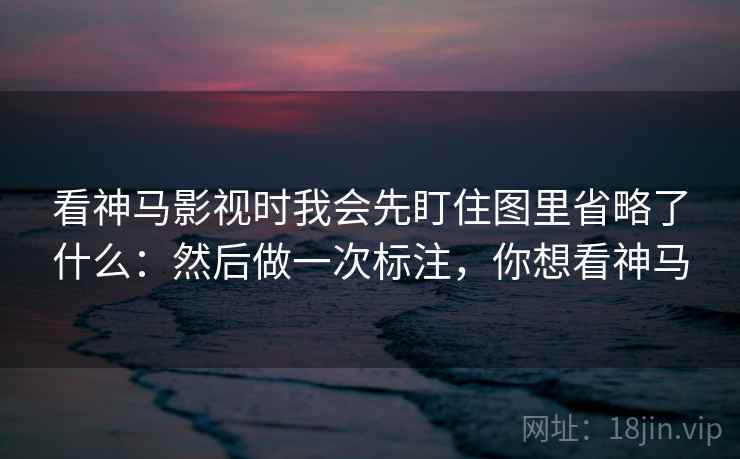看神马影视时我会先盯住图里省略了什么：然后做一次标注，你想看神马