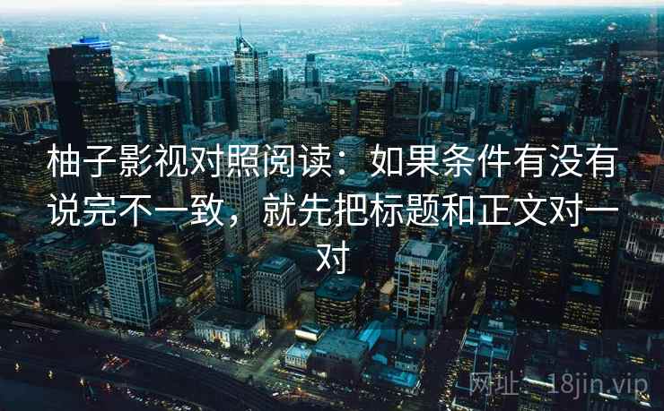 柚子影视对照阅读:如果条件有没有说完不一致,就先把标题和正文对一对 柚子影视对照阅读:如果条件有没有说完不一致,就先把标题和正文对一对