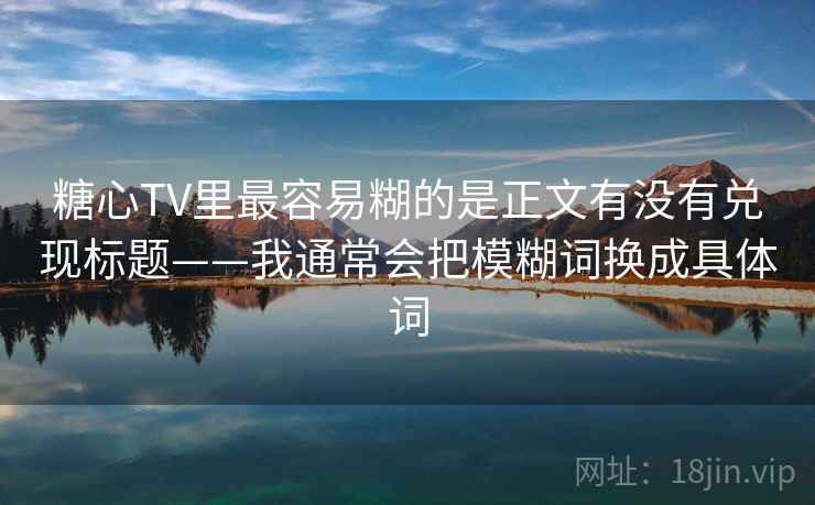 糖心TV里最容易糊的是正文有没有兑现标题——我通常会把模糊词换成具体词
