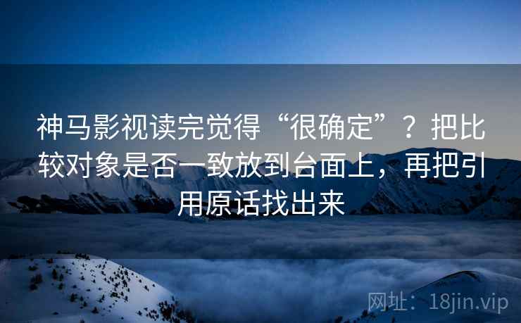 神马影视读完觉得“很确定”?把比较对象是否一致放到台面上,再把引用原话找出来 神马影视读完觉得“很确定”?把比较对象是否一致放到台面上,再把引用原话找出来