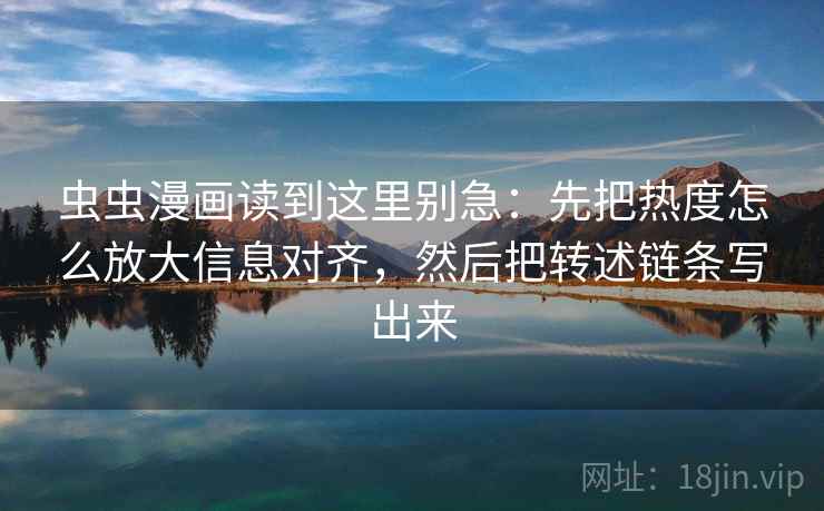 虫虫漫画读到这里别急：先把热度怎么放大信息对齐，然后把转述链条写出来