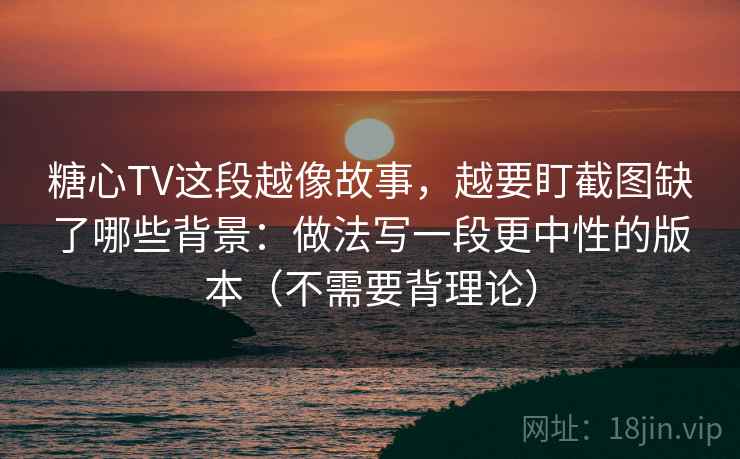 糖心TV这段越像故事，越要盯截图缺了哪些背景：做法写一段更中性的版本（不需要背理论）