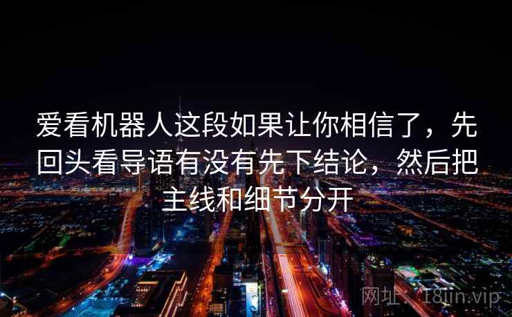 爱看机器人这段如果让你相信了，先回头看导语有没有先下结论，然后把主线和细节分开