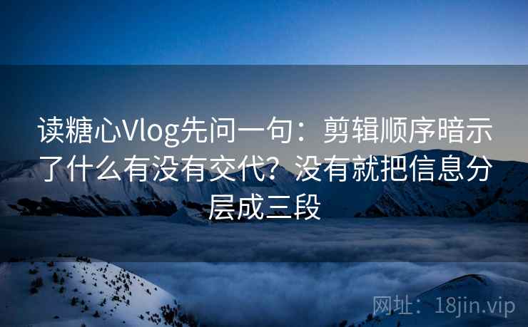 读糖心Vlog先问一句:剪辑顺序暗示了什么有没有交代?没有就把信息分层成三段
