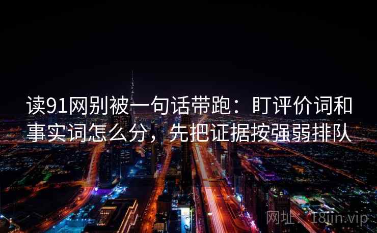 读91网别被一句话带跑:盯评价词和事实词怎么分,先把证据按强弱排队