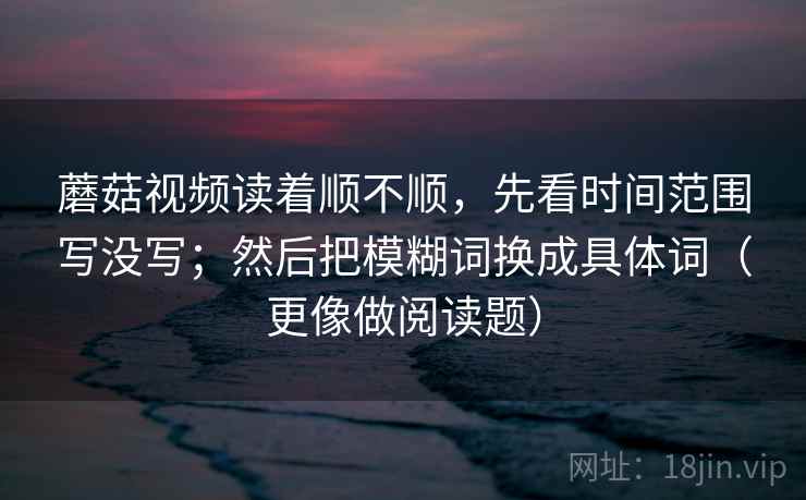 蘑菇视频读着顺不顺,先看时间范围写没写;然后把模糊词换成具体词(更像做阅读题)