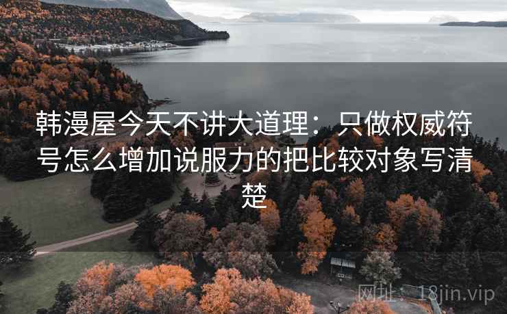 韩漫屋今天不讲大道理:只做权威符号怎么增加说服力的把比较对象写清楚 韩漫屋今天不讲大道理:只做权威符号怎么增加说服力的把比较对象写清楚