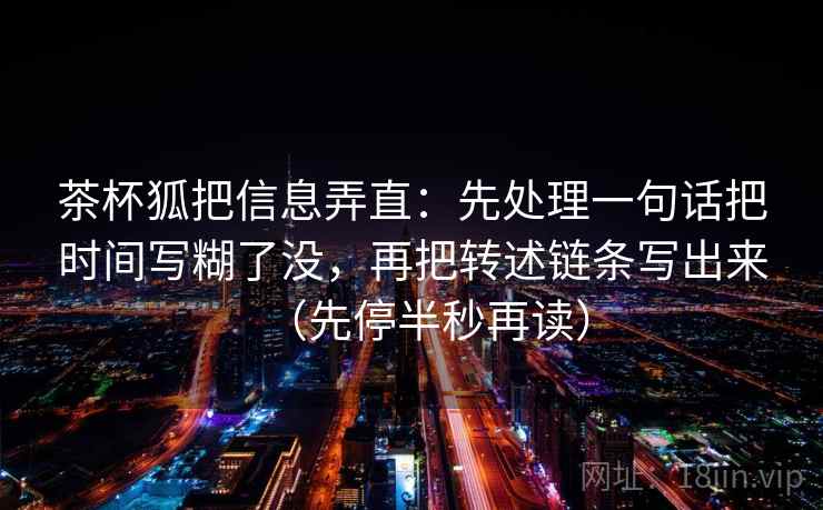 茶杯狐把信息弄直：先处理一句话把时间写糊了没，再把转述链条写出来（先停半秒再读）