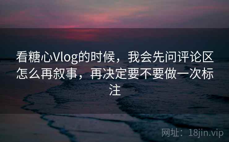 看糖心Vlog的时候,我会先问评论区怎么再叙事,再决定要不要做一次标注