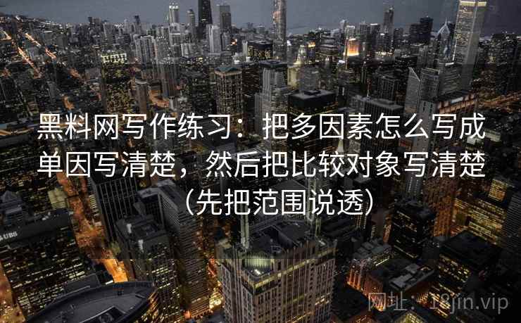 黑料网写作练习：把多因素怎么写成单因写清楚，然后把比较对象写清楚（先把范围说透）